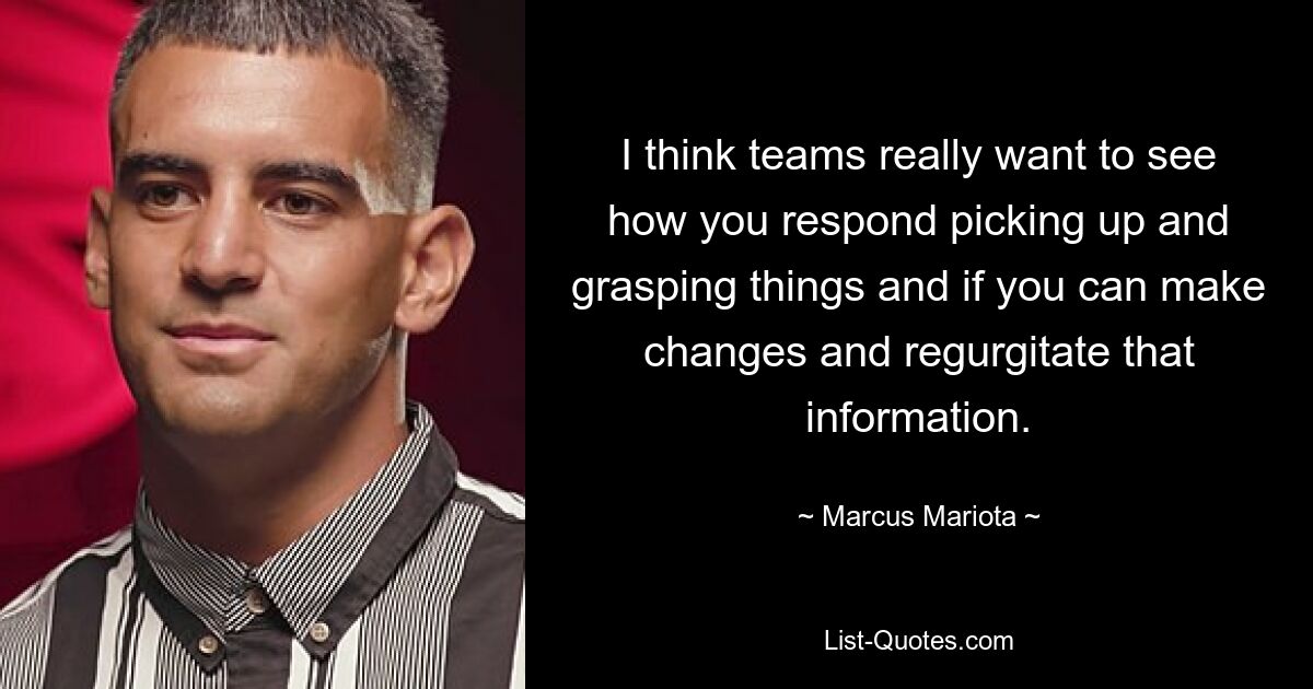 I think teams really want to see how you respond picking up and grasping things and if you can make changes and regurgitate that information. — © Marcus Mariota