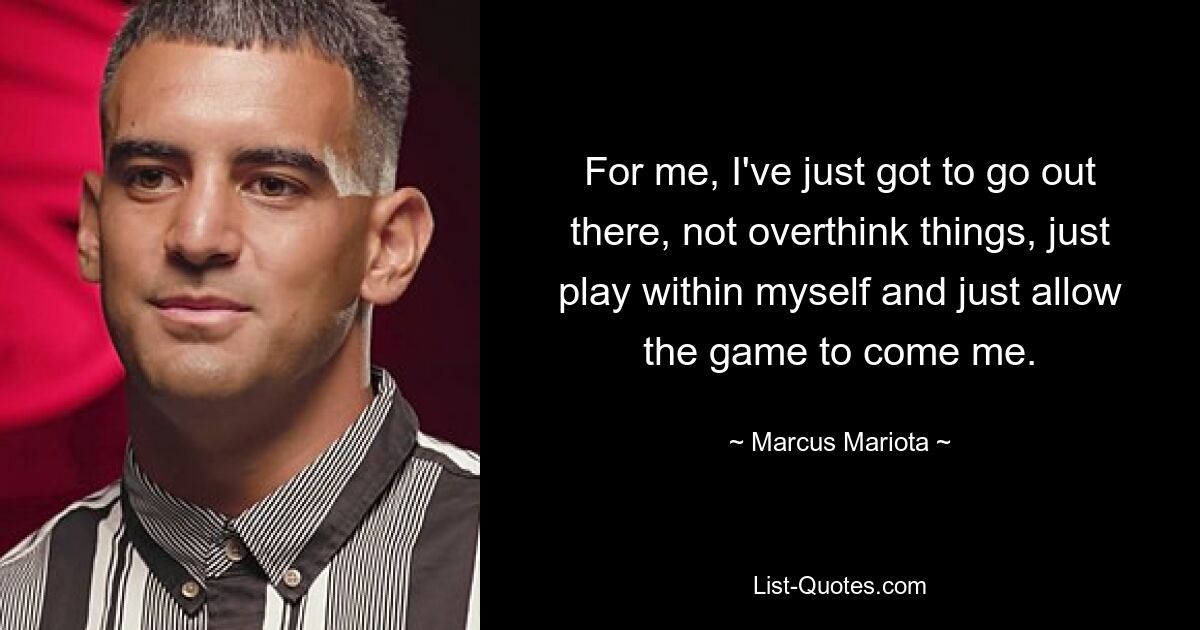 For me, I've just got to go out there, not overthink things, just play within myself and just allow the game to come me. — © Marcus Mariota