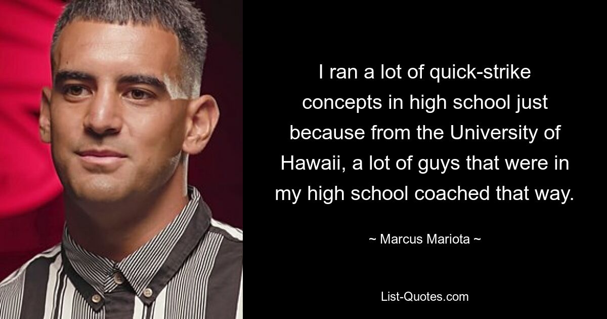 I ran a lot of quick-strike concepts in high school just because from the University of Hawaii, a lot of guys that were in my high school coached that way. — © Marcus Mariota