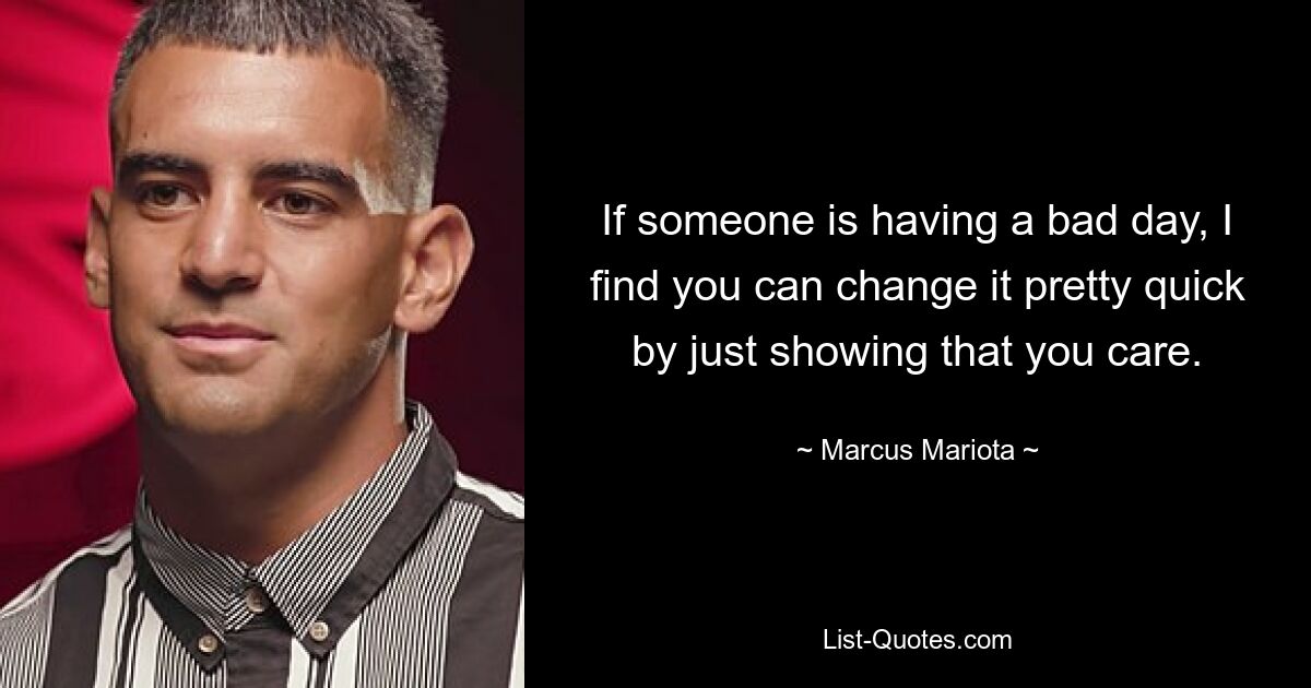 If someone is having a bad day, I find you can change it pretty quick by just showing that you care. — © Marcus Mariota