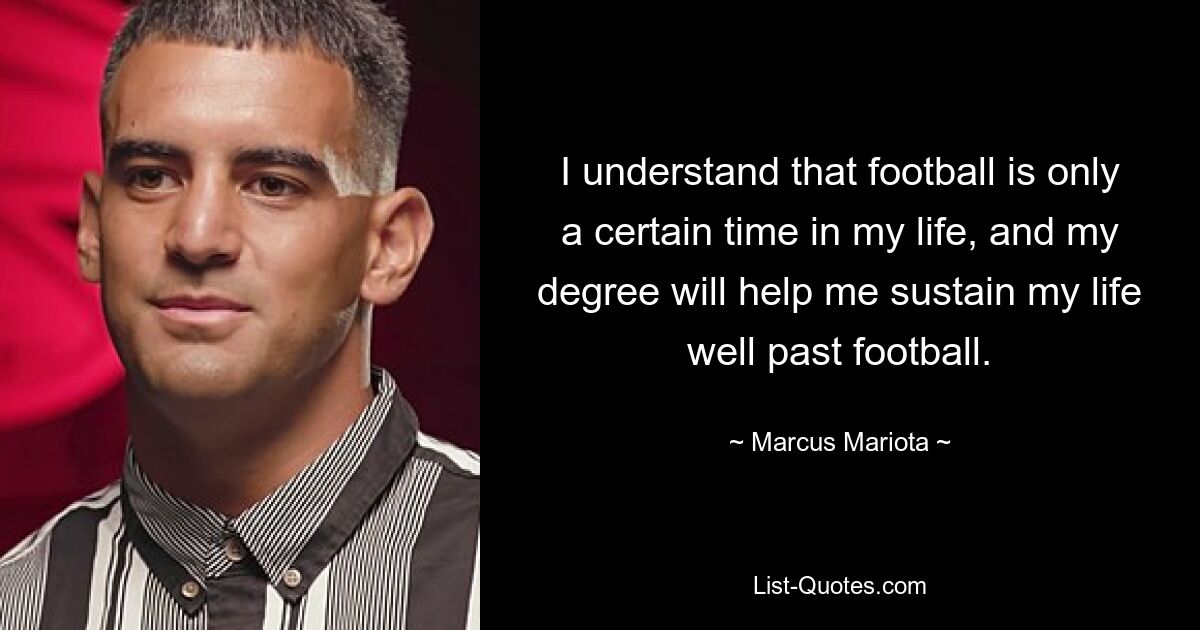 I understand that football is only a certain time in my life, and my degree will help me sustain my life well past football. — © Marcus Mariota