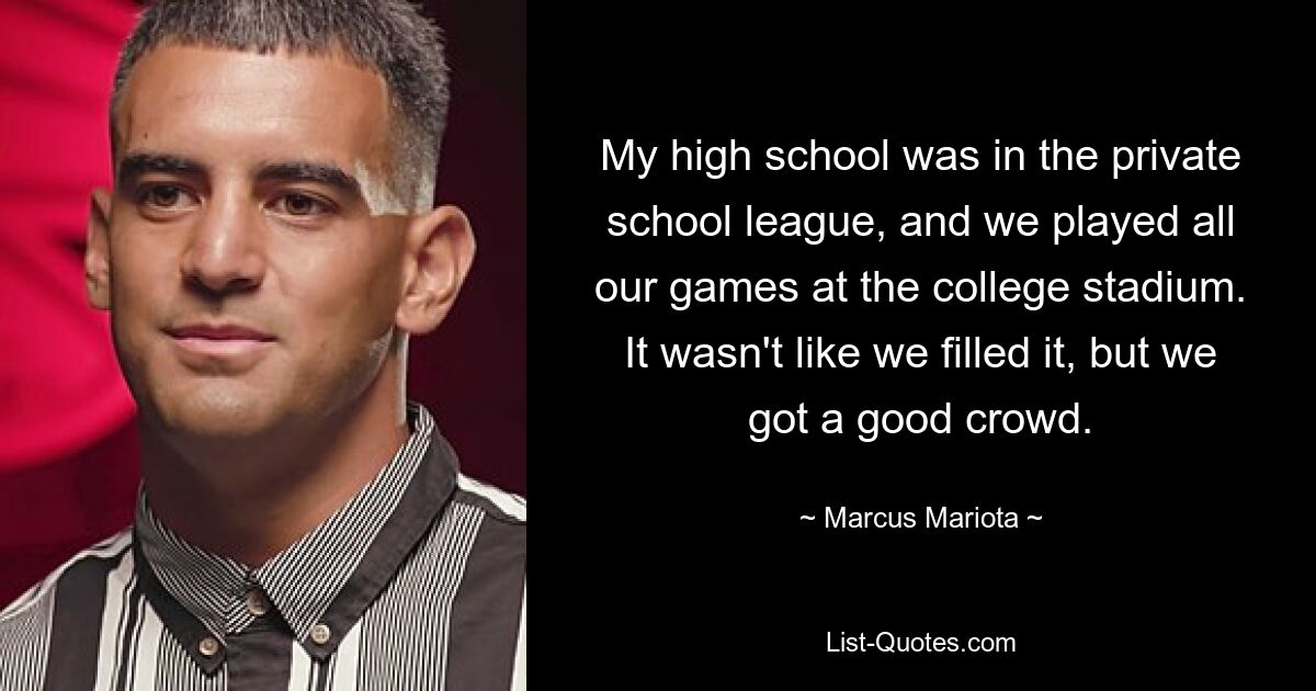 My high school was in the private school league, and we played all our games at the college stadium. It wasn't like we filled it, but we got a good crowd. — © Marcus Mariota