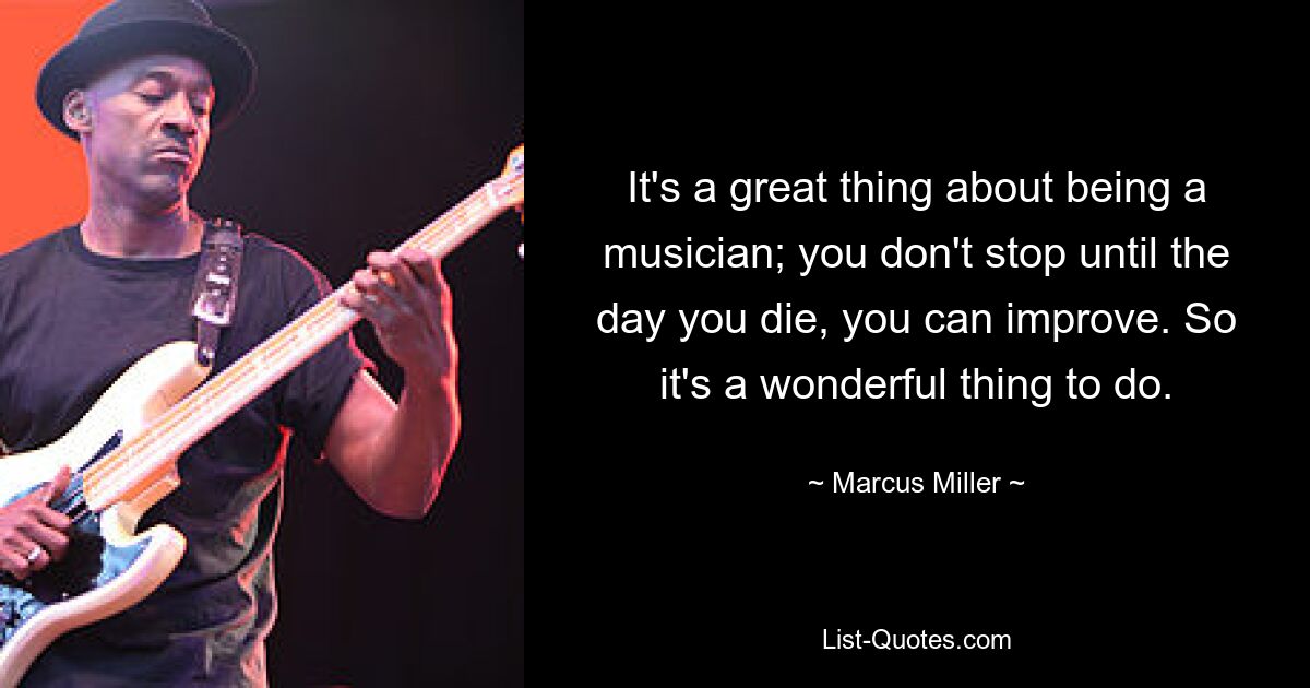 It's a great thing about being a musician; you don't stop until the day you die, you can improve. So it's a wonderful thing to do. — © Marcus Miller