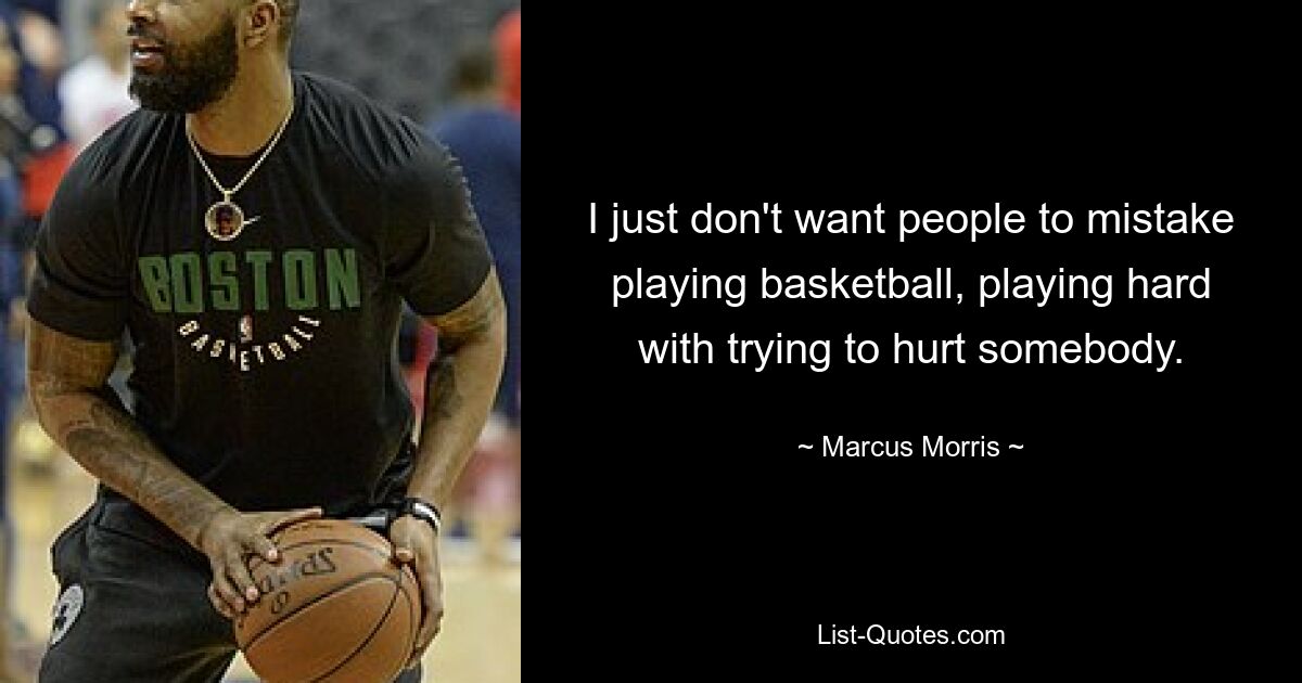 I just don't want people to mistake playing basketball, playing hard with trying to hurt somebody. — © Marcus Morris