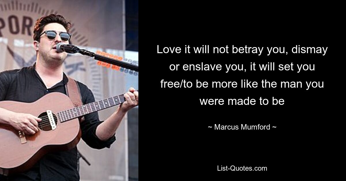 Love it will not betray you, dismay or enslave you, it will set you free/to be more like the man you were made to be — © Marcus Mumford