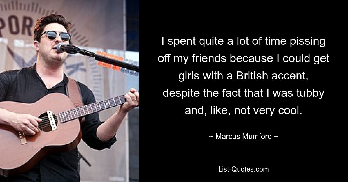 I spent quite a lot of time pissing off my friends because I could get girls with a British accent, despite the fact that I was tubby and, like, not very cool. — © Marcus Mumford