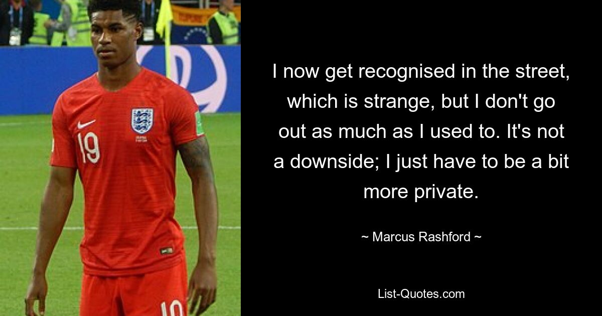 I now get recognised in the street, which is strange, but I don't go out as much as I used to. It's not a downside; I just have to be a bit more private. — © Marcus Rashford