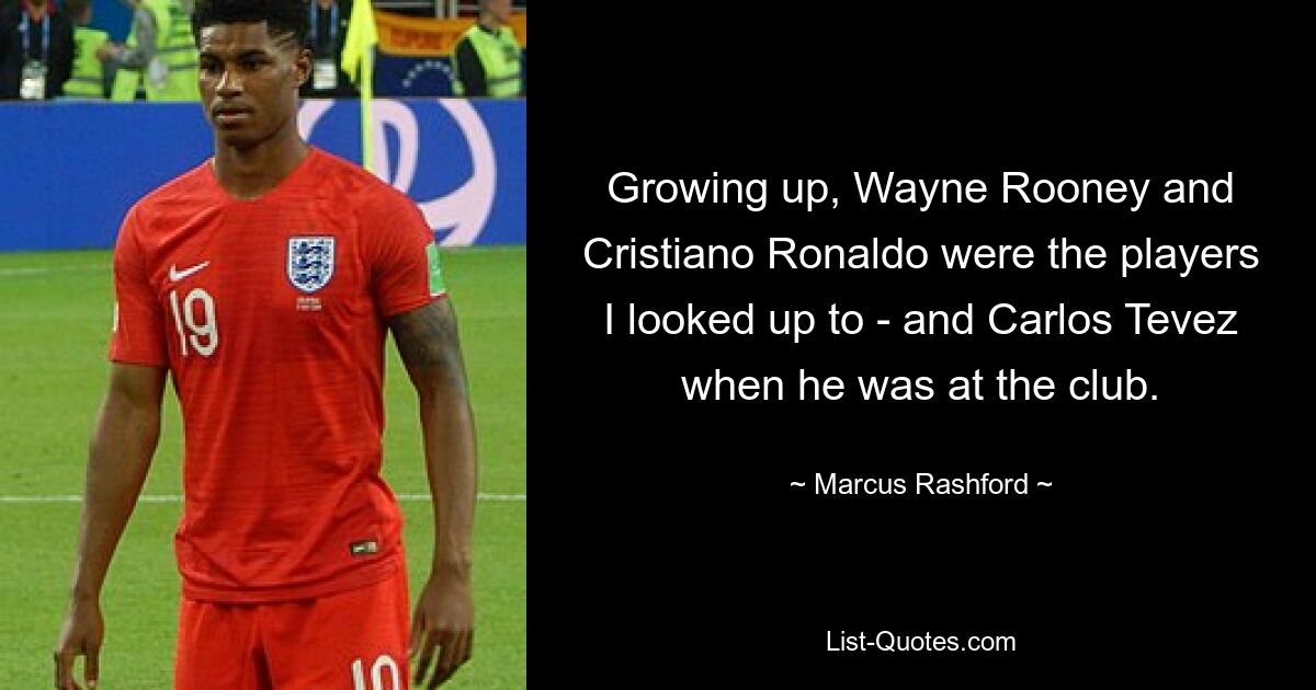 Growing up, Wayne Rooney and Cristiano Ronaldo were the players I looked up to - and Carlos Tevez when he was at the club. — © Marcus Rashford