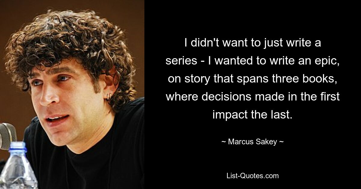 I didn't want to just write a series - I wanted to write an epic, on story that spans three books, where decisions made in the first impact the last. — © Marcus Sakey