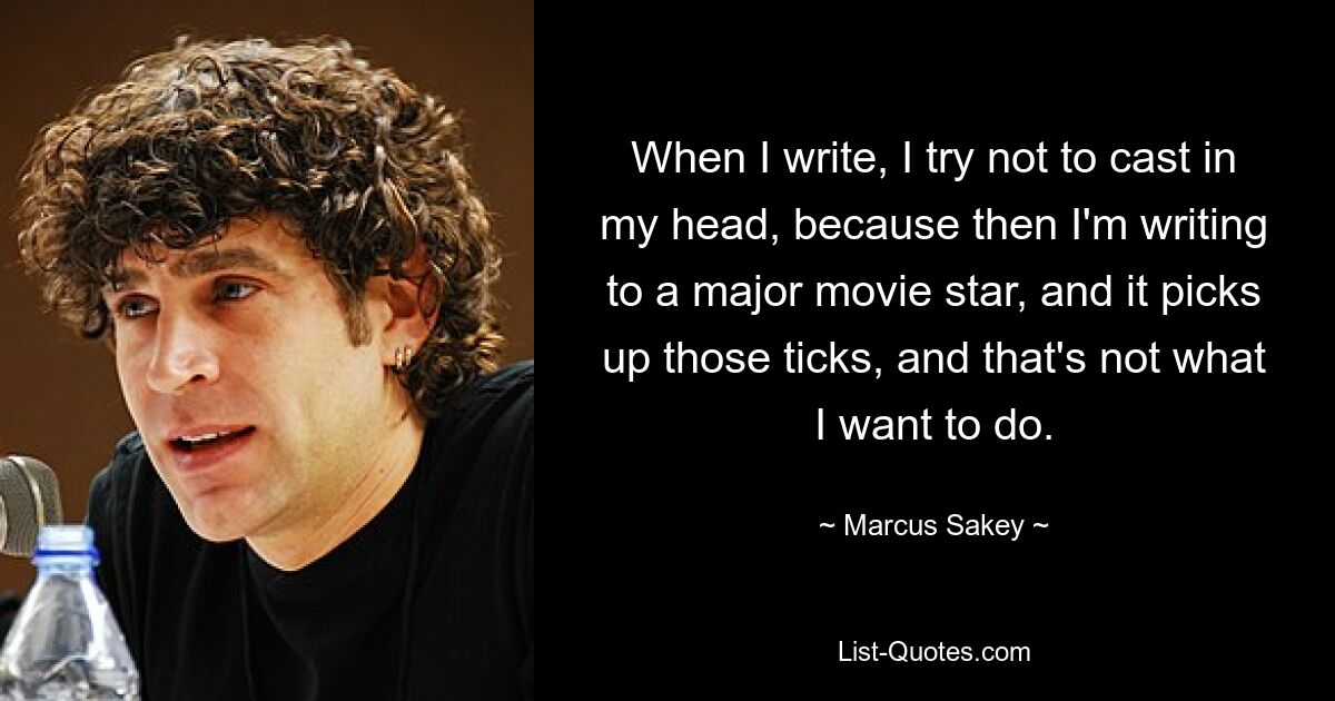 When I write, I try not to cast in my head, because then I'm writing to a major movie star, and it picks up those ticks, and that's not what I want to do. — © Marcus Sakey