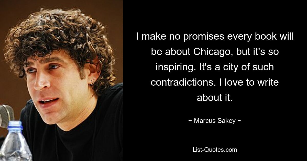 I make no promises every book will be about Chicago, but it's so inspiring. It's a city of such contradictions. I love to write about it. — © Marcus Sakey