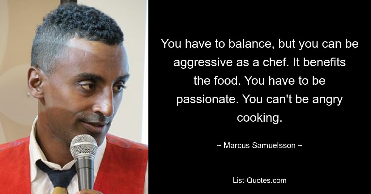 You have to balance, but you can be aggressive as a chef. It benefits the food. You have to be passionate. You can't be angry cooking. — © Marcus Samuelsson