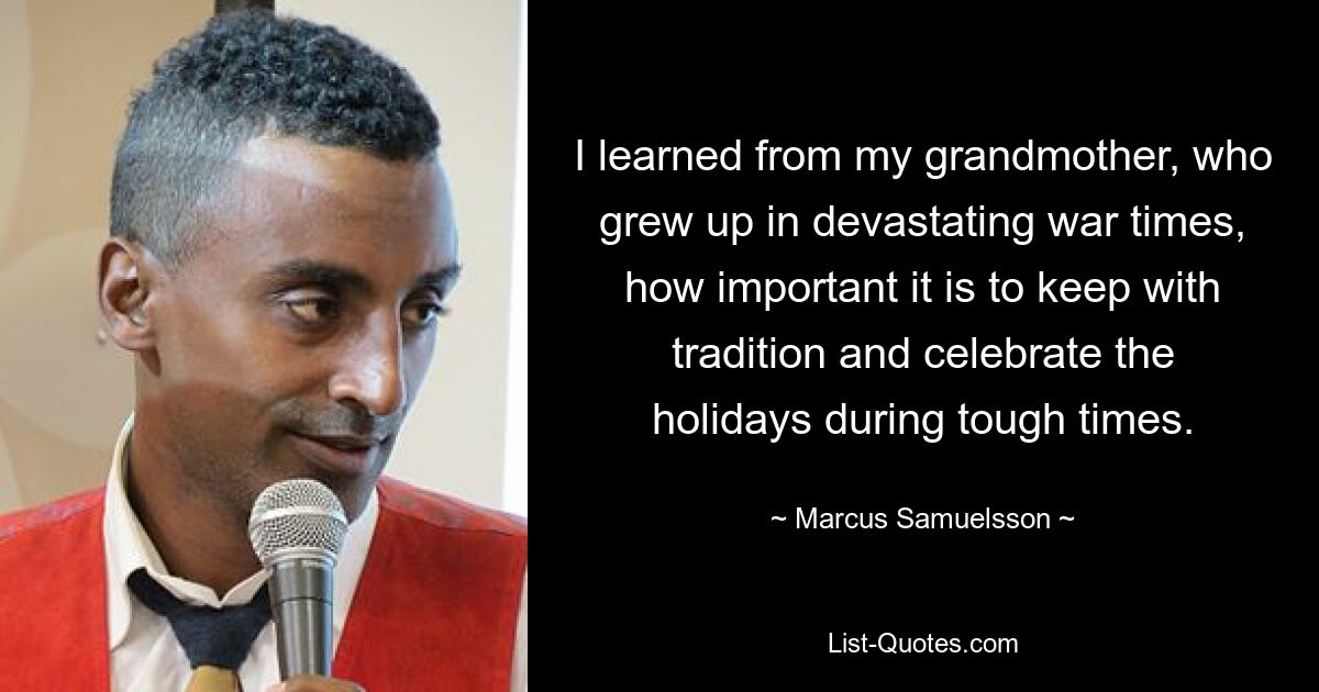 I learned from my grandmother, who grew up in devastating war times, how important it is to keep with tradition and celebrate the holidays during tough times. — © Marcus Samuelsson