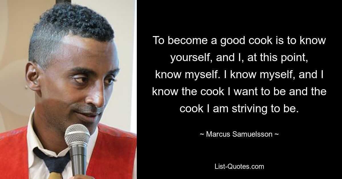 To become a good cook is to know yourself, and I, at this point, know myself. I know myself, and I know the cook I want to be and the cook I am striving to be. — © Marcus Samuelsson