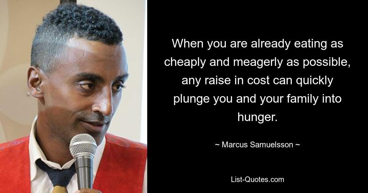 When you are already eating as cheaply and meagerly as possible, any raise in cost can quickly plunge you and your family into hunger. — © Marcus Samuelsson