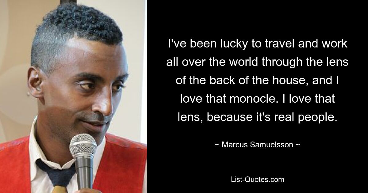 I've been lucky to travel and work all over the world through the lens of the back of the house, and I love that monocle. I love that lens, because it's real people. — © Marcus Samuelsson