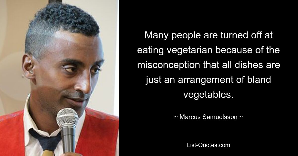 Many people are turned off at eating vegetarian because of the misconception that all dishes are just an arrangement of bland vegetables. — © Marcus Samuelsson