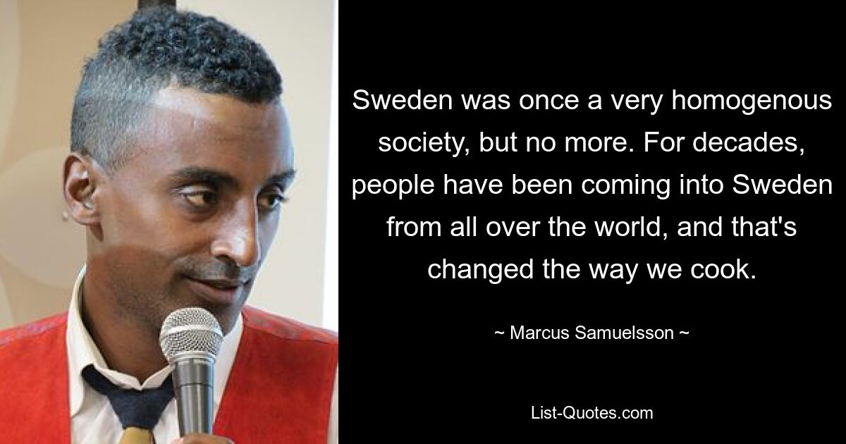 Sweden was once a very homogenous society, but no more. For decades, people have been coming into Sweden from all over the world, and that's changed the way we cook. — © Marcus Samuelsson