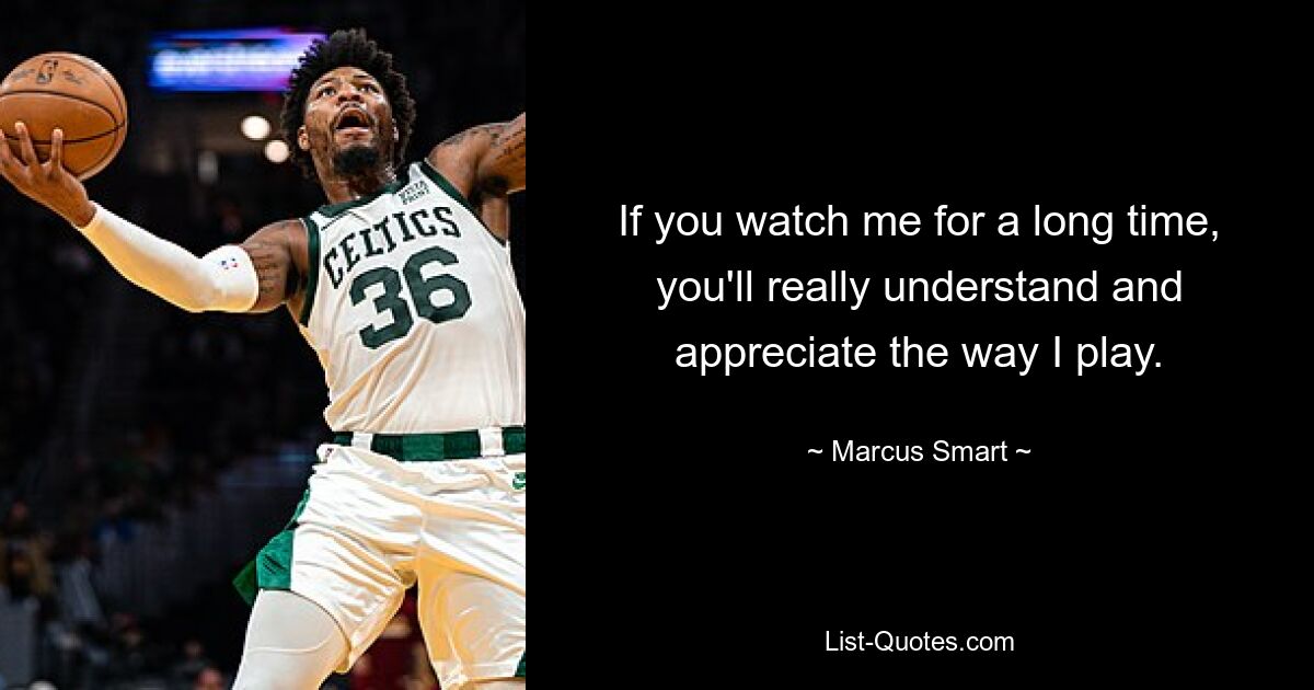 If you watch me for a long time, you'll really understand and appreciate the way I play. — © Marcus Smart