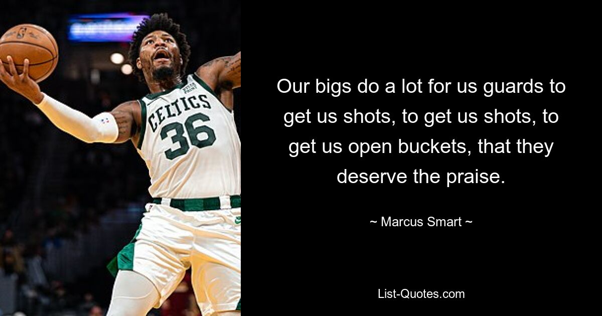 Our bigs do a lot for us guards to get us shots, to get us shots, to get us open buckets, that they deserve the praise. — © Marcus Smart