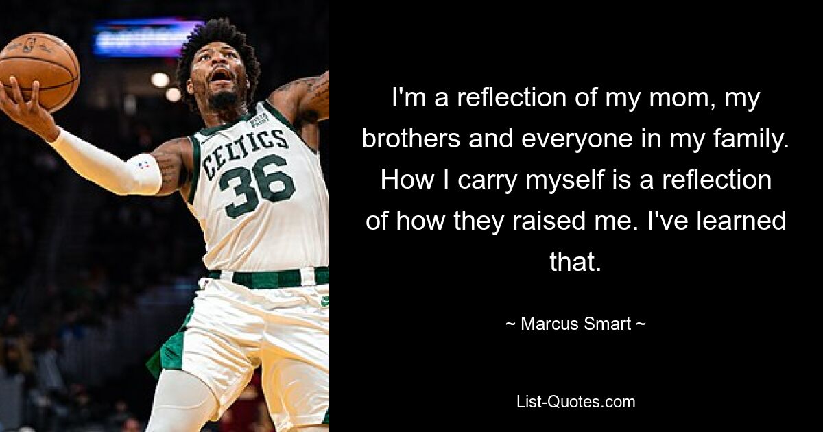 I'm a reflection of my mom, my brothers and everyone in my family. How I carry myself is a reflection of how they raised me. I've learned that. — © Marcus Smart