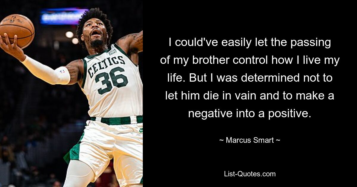 I could've easily let the passing of my brother control how I live my life. But I was determined not to let him die in vain and to make a negative into a positive. — © Marcus Smart