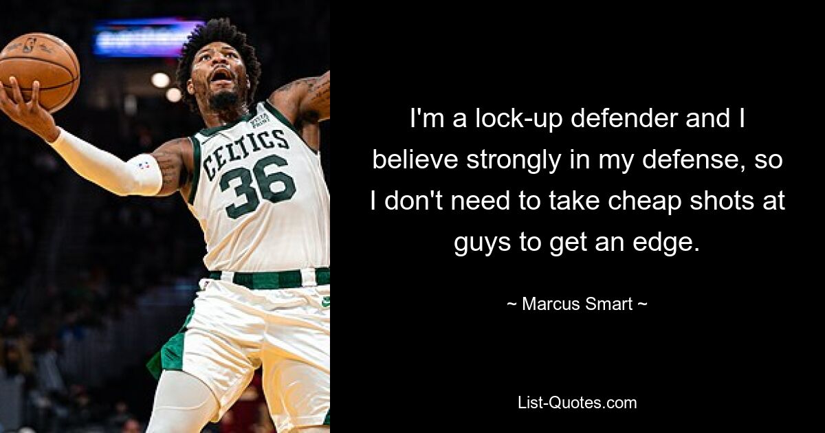 I'm a lock-up defender and I believe strongly in my defense, so I don't need to take cheap shots at guys to get an edge. — © Marcus Smart