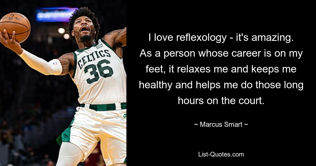 I love reflexology - it's amazing. As a person whose career is on my feet, it relaxes me and keeps me healthy and helps me do those long hours on the court. — © Marcus Smart