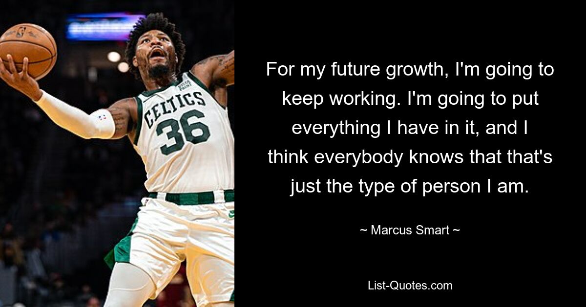 For my future growth, I'm going to keep working. I'm going to put everything I have in it, and I think everybody knows that that's just the type of person I am. — © Marcus Smart