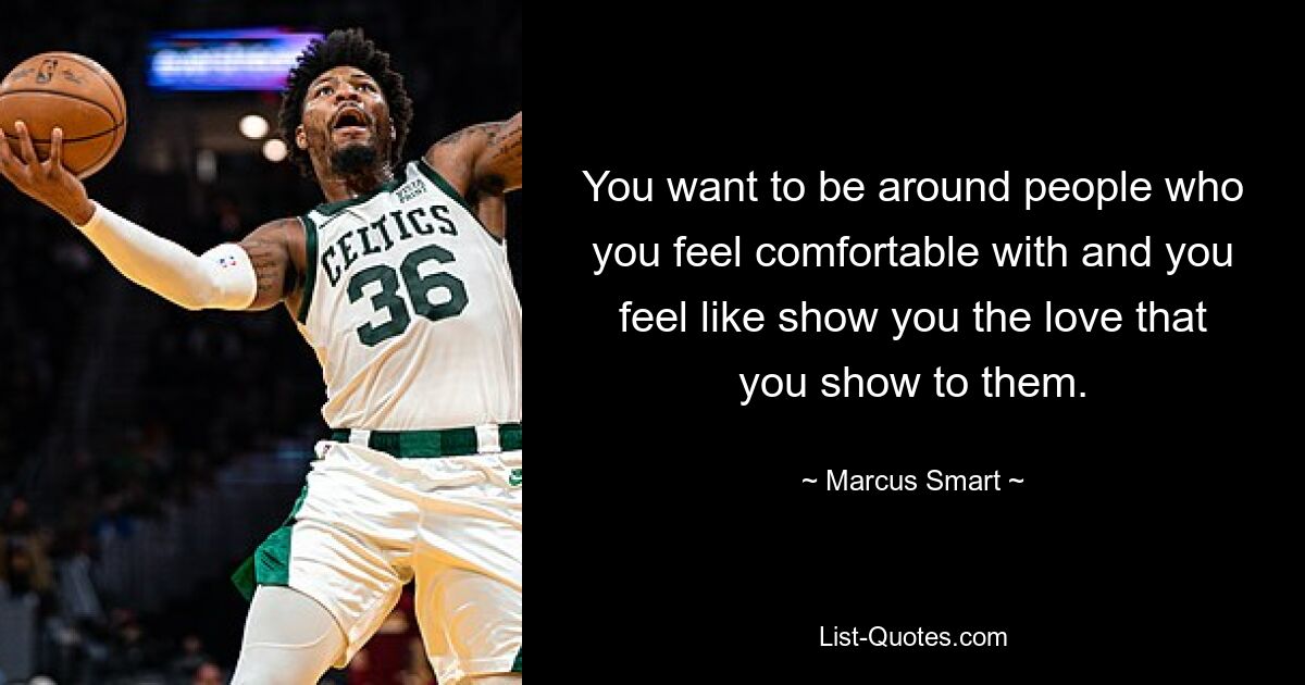 You want to be around people who you feel comfortable with and you feel like show you the love that you show to them. — © Marcus Smart