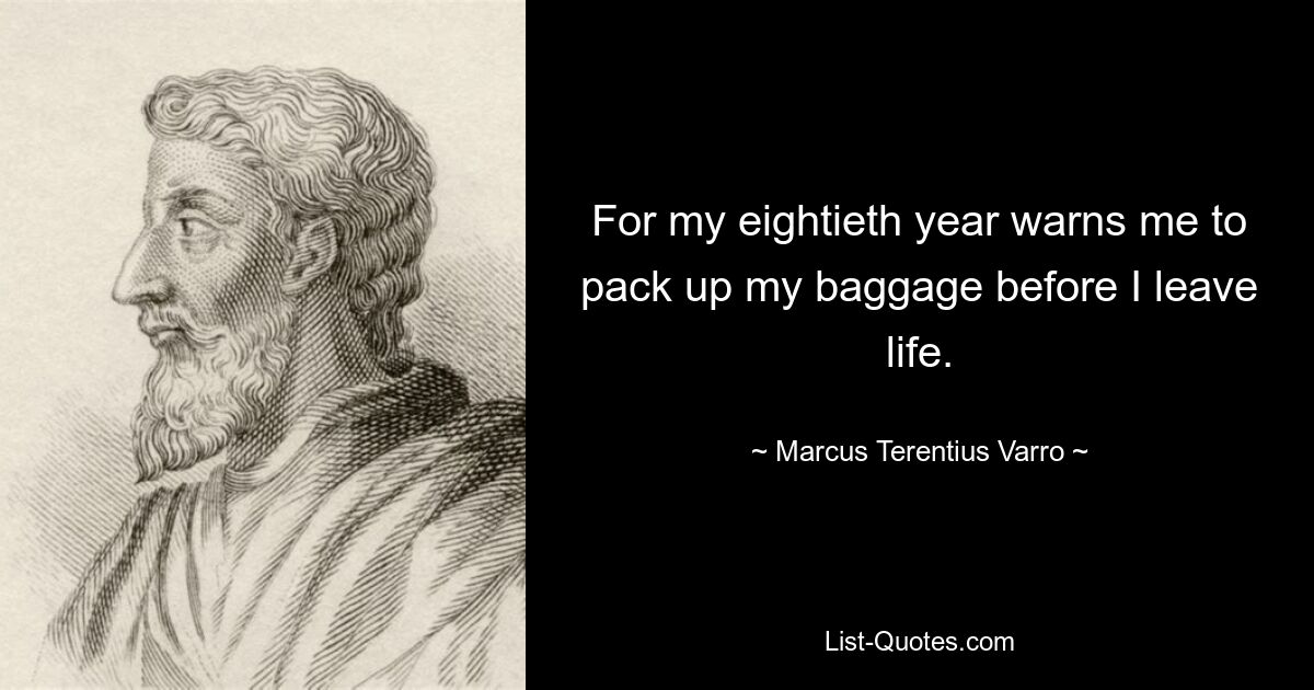 For my eightieth year warns me to pack up my baggage before I leave life. — © Marcus Terentius Varro