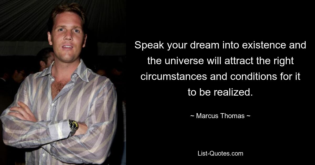 Speak your dream into existence and the universe will attract the right circumstances and conditions for it to be realized. — © Marcus Thomas