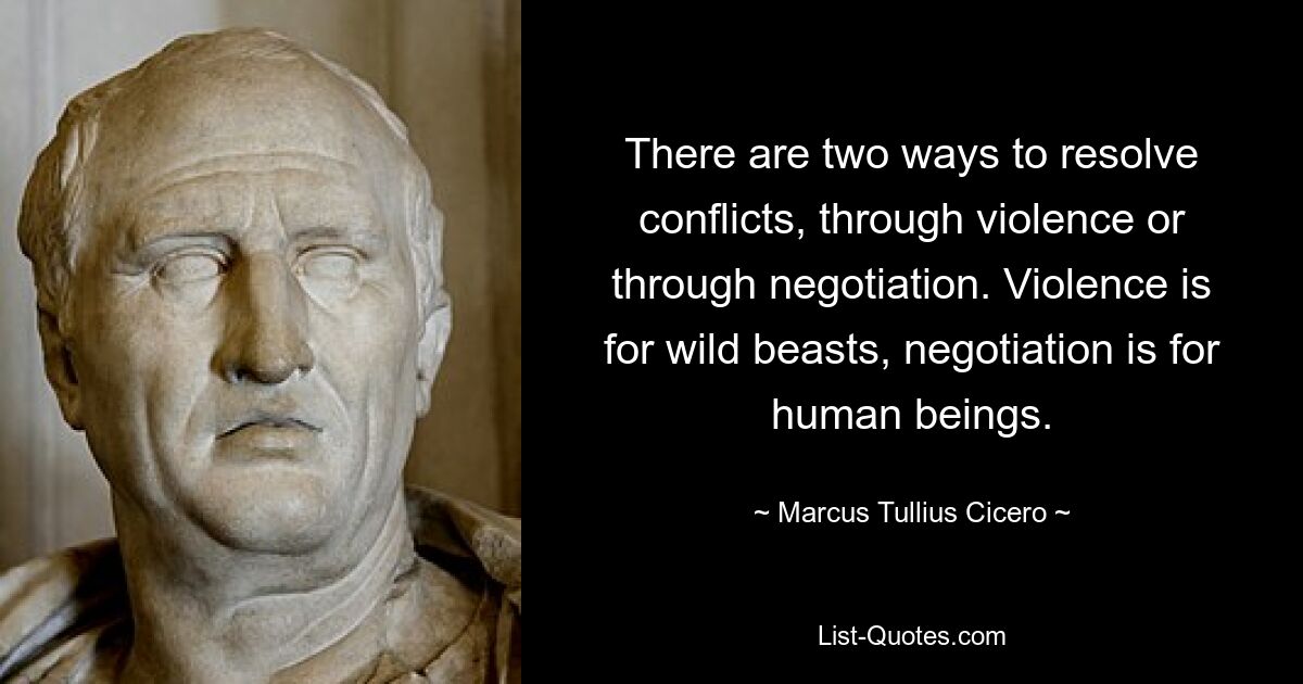 There are two ways to resolve conflicts, through violence or through negotiation. Violence is for wild beasts, negotiation is for human beings. — © Marcus Tullius Cicero