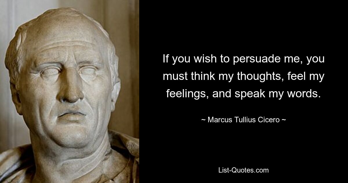 If you wish to persuade me, you must think my thoughts, feel my feelings, and speak my words. — © Marcus Tullius Cicero