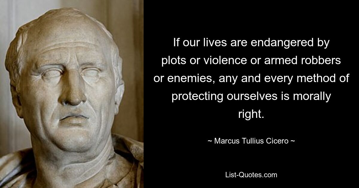 If our lives are endangered by plots or violence or armed robbers or enemies, any and every method of protecting ourselves is morally right. — © Marcus Tullius Cicero