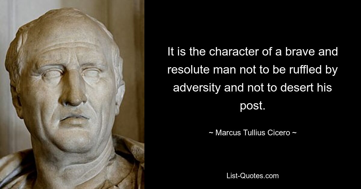 It is the character of a brave and resolute man not to be ruffled by adversity and not to desert his post. — © Marcus Tullius Cicero