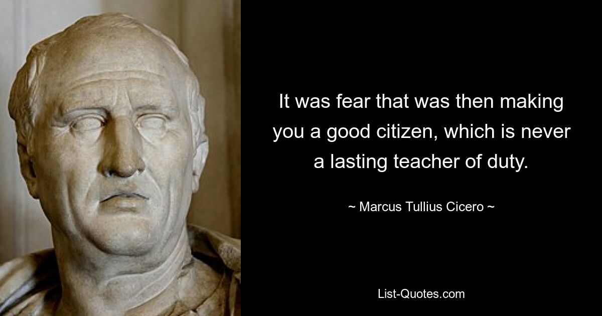 It was fear that was then making you a good citizen, which is never a lasting teacher of duty. — © Marcus Tullius Cicero