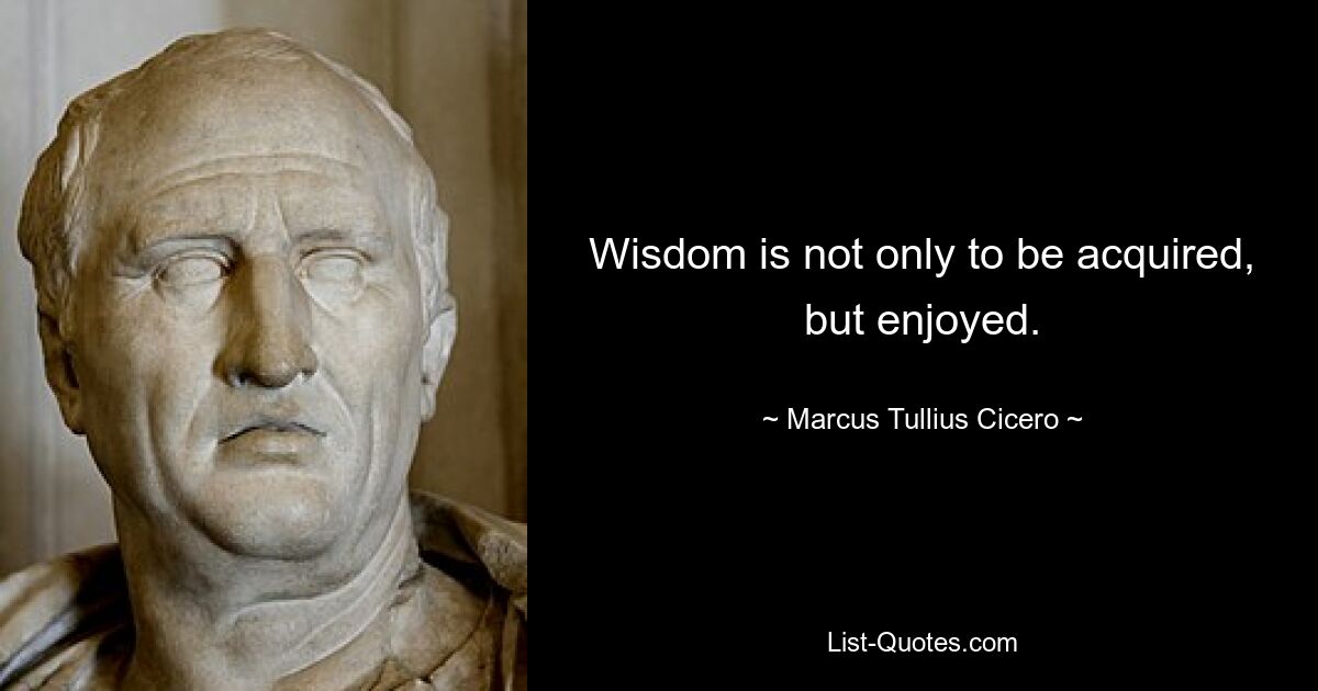 Wisdom is not only to be acquired, but enjoyed. — © Marcus Tullius Cicero