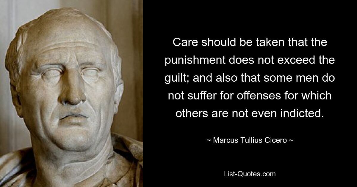 Care should be taken that the punishment does not exceed the guilt; and also that some men do not suffer for offenses for which others are not even indicted. — © Marcus Tullius Cicero