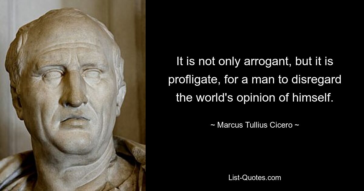 It is not only arrogant, but it is profligate, for a man to disregard the world's opinion of himself. — © Marcus Tullius Cicero