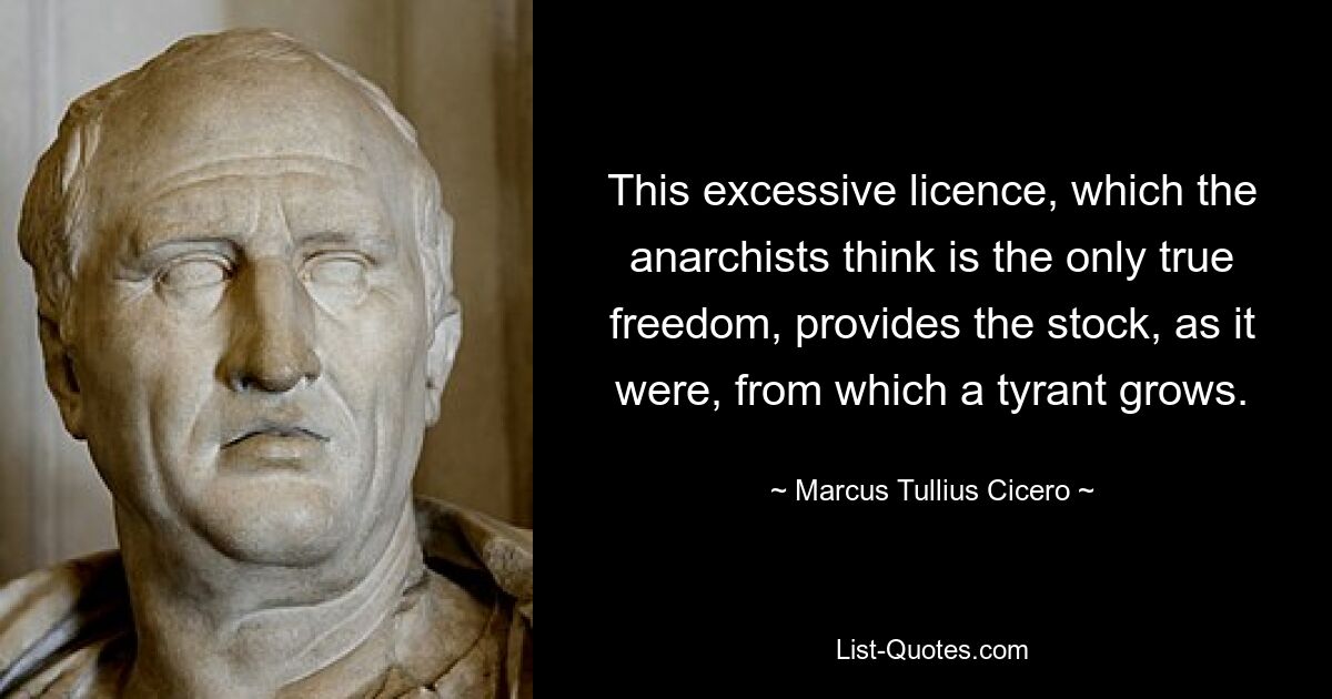 This excessive licence, which the anarchists think is the only true freedom, provides the stock, as it were, from which a tyrant grows. — © Marcus Tullius Cicero