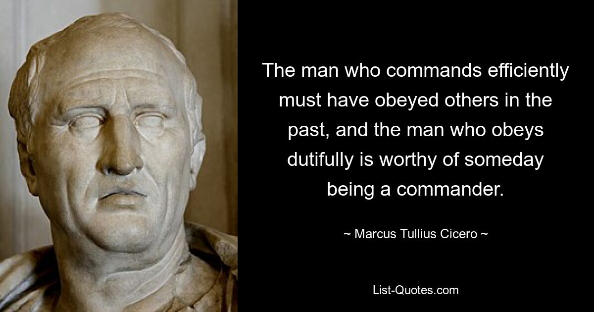 The man who commands efficiently must have obeyed others in the past, and the man who obeys dutifully is worthy of someday being a commander. — © Marcus Tullius Cicero