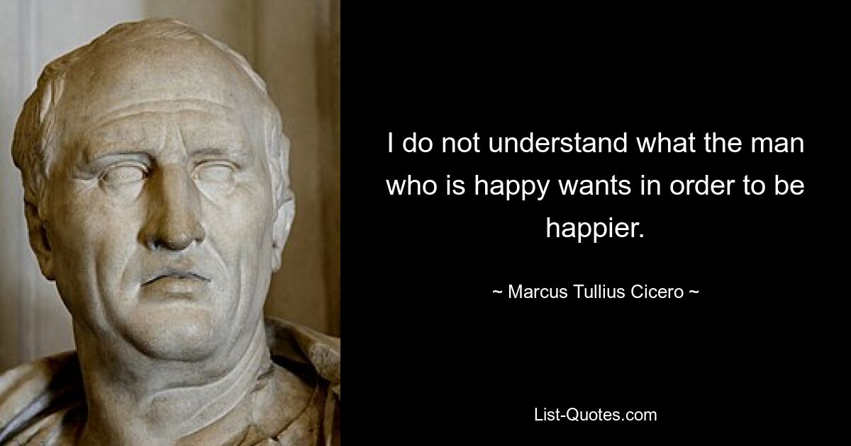 I do not understand what the man who is happy wants in order to be happier. — © Marcus Tullius Cicero