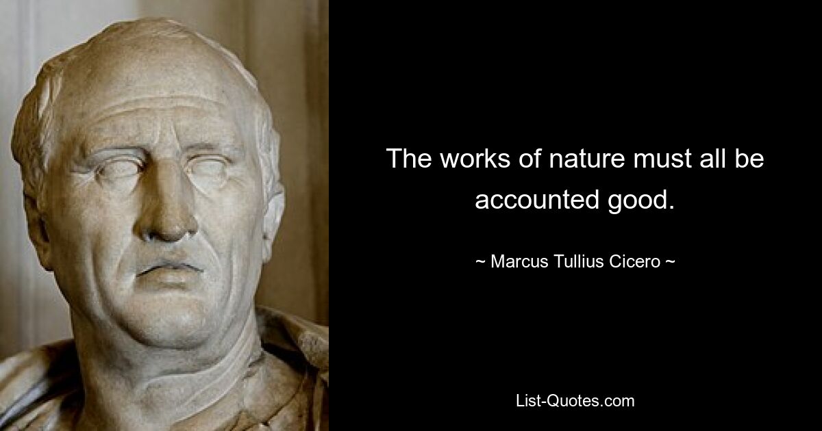 The works of nature must all be accounted good. — © Marcus Tullius Cicero