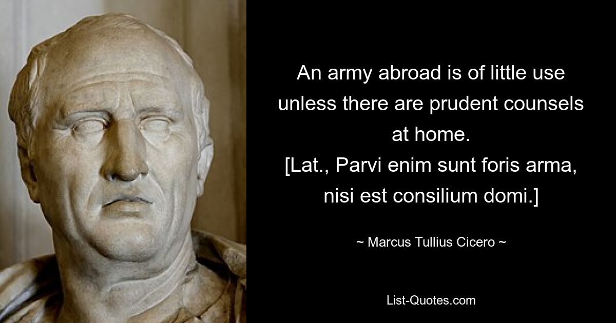 An army abroad is of little use unless there are prudent counsels at home.
[Lat., Parvi enim sunt foris arma, nisi est consilium domi.] — © Marcus Tullius Cicero