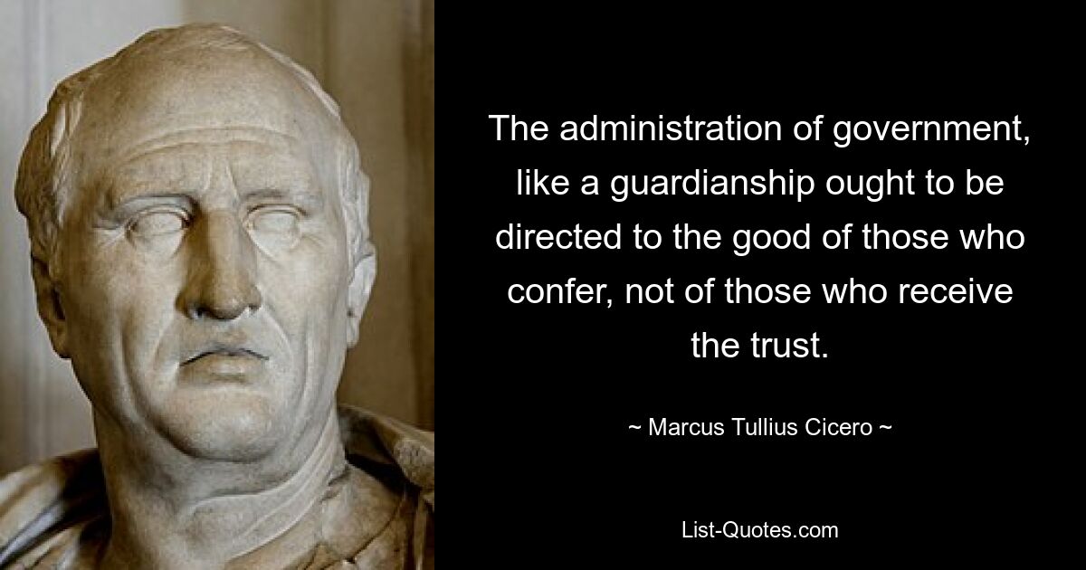 The administration of government, like a guardianship ought to be directed to the good of those who confer, not of those who receive the trust. — © Marcus Tullius Cicero