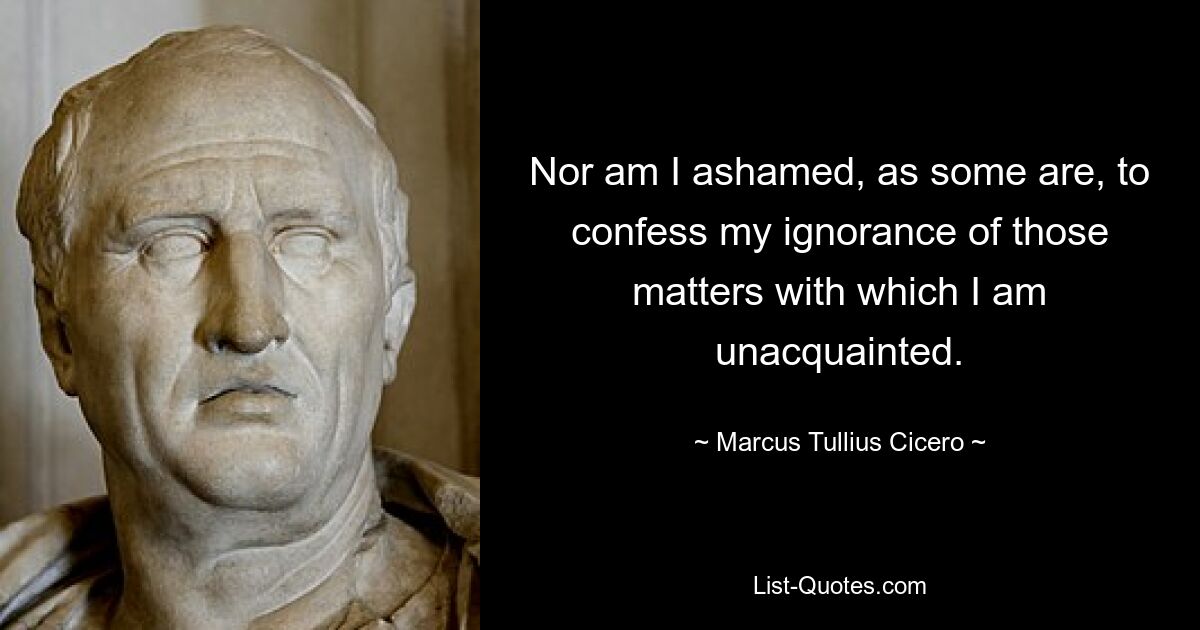 Nor am I ashamed, as some are, to confess my ignorance of those matters with which I am unacquainted. — © Marcus Tullius Cicero