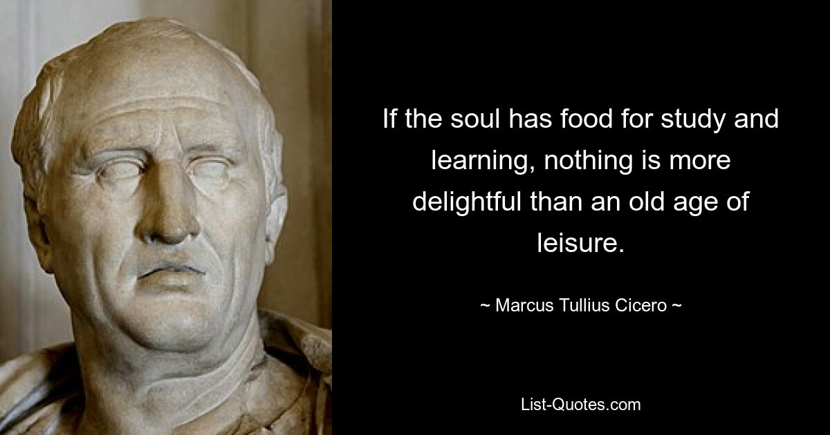 If the soul has food for study and learning, nothing is more delightful than an old age of leisure. — © Marcus Tullius Cicero