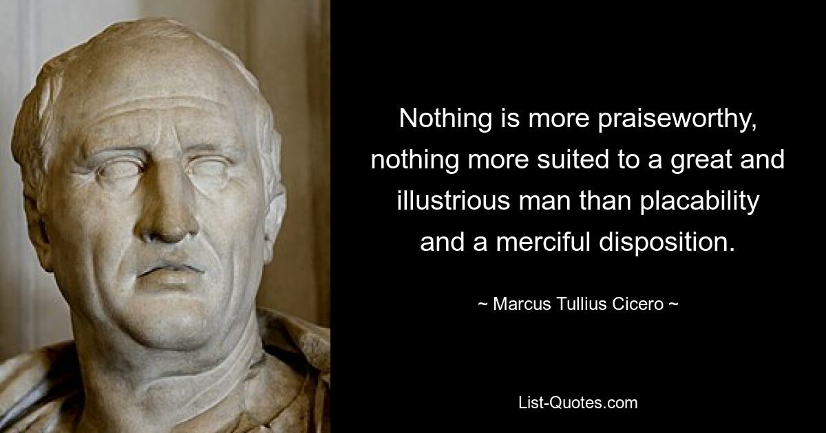 Nothing is more praiseworthy, nothing more suited to a great and illustrious man than placability and a merciful disposition. — © Marcus Tullius Cicero