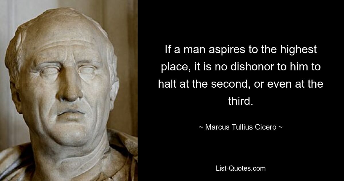 If a man aspires to the highest place, it is no dishonor to him to halt at the second, or even at the third. — © Marcus Tullius Cicero